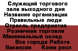 Служащий торгового зала выходного дня › Название организации ­ Правильные люди › Отрасль предприятия ­ Розничная торговля › Минимальный оклад ­ 30 000 - Все города Работа » Вакансии   . Коми респ.,Сыктывкар г.